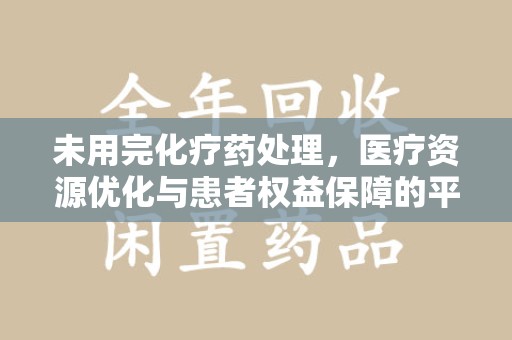 绍兴未用完化疗药处理，医疗资源优化与患者权益保障的平衡之道