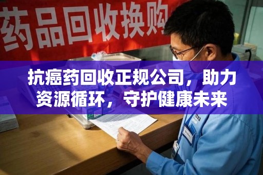 绍兴抗癌药回收正规公司，助力资源循环，守护健康未来