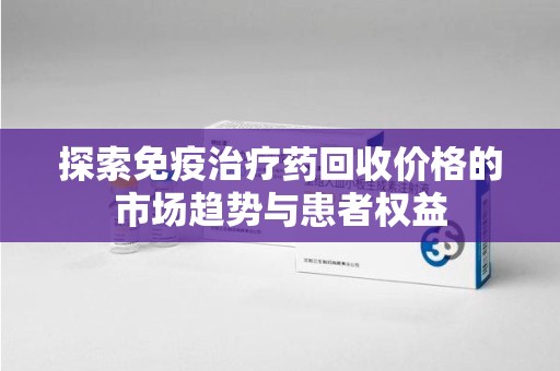 绍兴探索免疫治疗药回收价格的市场趋势与患者权益