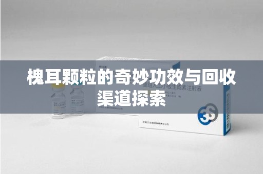 绍兴槐耳颗粒的奇妙功效与回收渠道探索