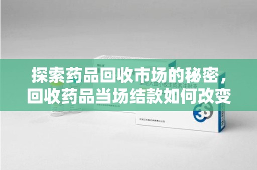 绍兴探索药品回收市场的秘密，回收药品当场结款如何改变行业规则